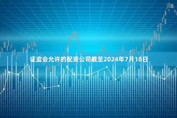 证监会允许的配资公司截至2024年7月18日