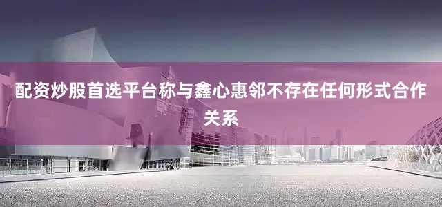 配资炒股首选平台称与鑫心惠邻不存在任何形式合作关系