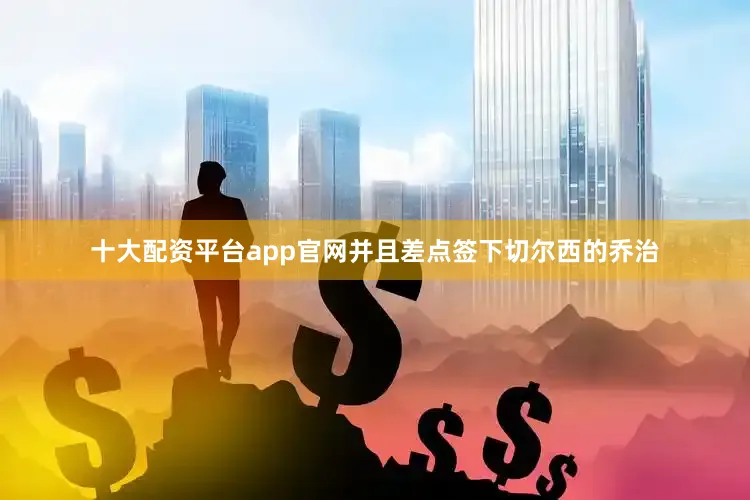 十大配资平台app官网并且差点签下切尔西的乔治