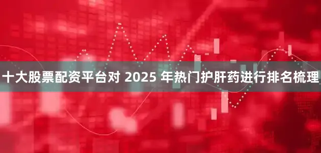 十大股票配资平台对 2025 年热门护肝药进行排名梳理