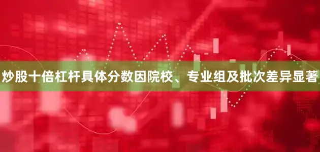 炒股十倍杠杆具体分数因院校、专业组及批次差异显著